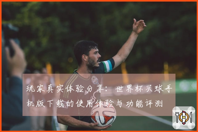 玩家真实体验分享：世界杯买球手机版下载的使用体验与功能评测